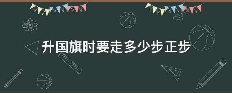 升国旗时要走多少步正步 升国旗怎么走正步