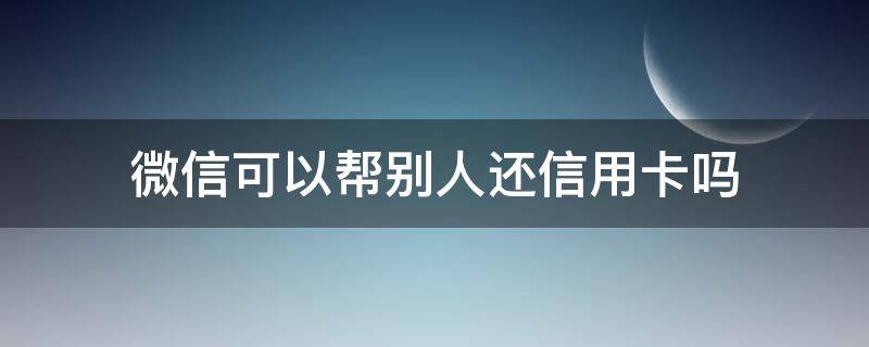 微信可以帮别人还信用卡吗 微信可以帮别人还信用卡吗,过后要卡号