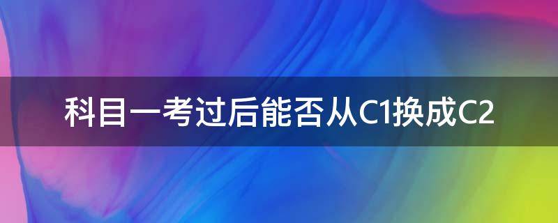 科目一考过后能否从C1换成C2 科目一考过后能否从C1换成C2需要交钱吗