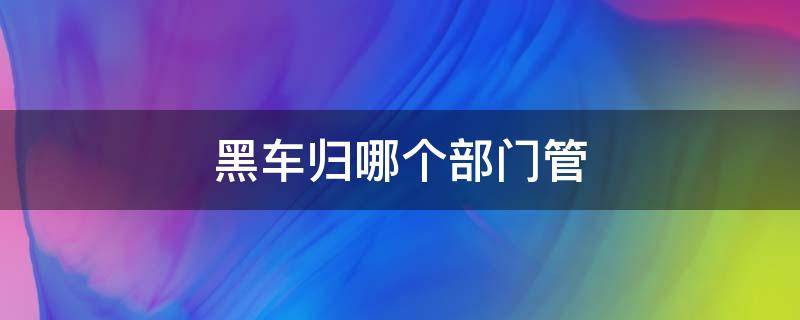 黑车归哪个部门管（黑车属于哪里管）
