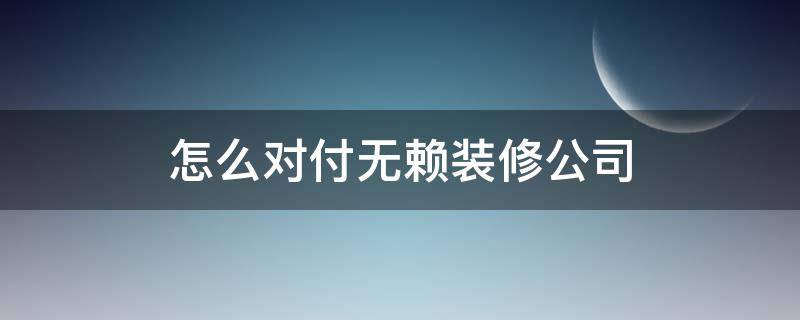 怎么对付无赖装修公司（如何对付无赖装修公司）