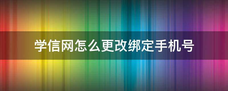 学信网怎么更改绑定手机号（学信网如何修改绑定的手机号）