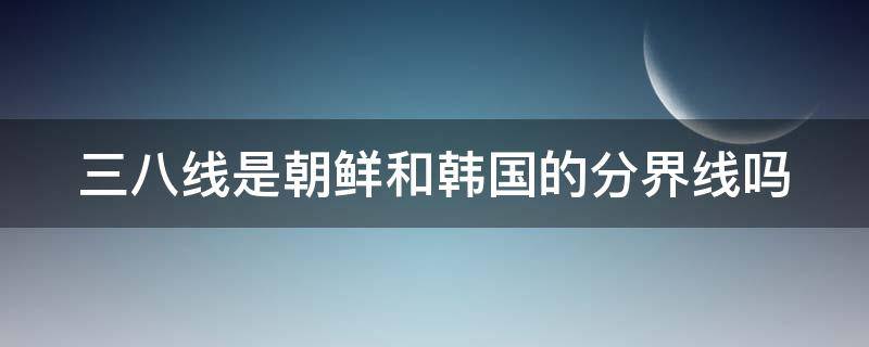 三八线是朝鲜和韩国的分界线吗（鸭绿江三八线地图）