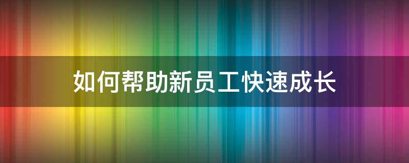 如何帮助新员工快速成长 如何让新员工快速提升