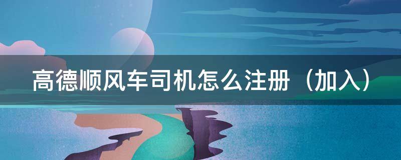 高德顺风车司机怎么注册（高德顺风车司机怎么注册(加入）