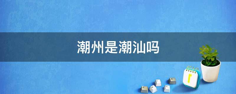 潮州是潮汕吗（潮州是潮汕吗?）