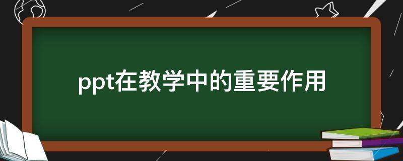 ppt在教学中的重要作用 ppt教学的作用和重要性