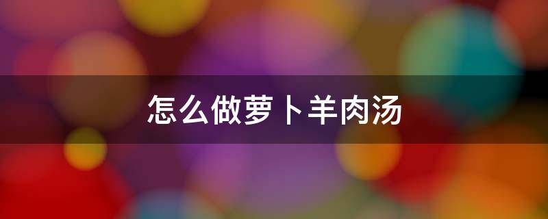 怎么做萝卜羊肉汤 萝卜羊肉汤怎么做好喝