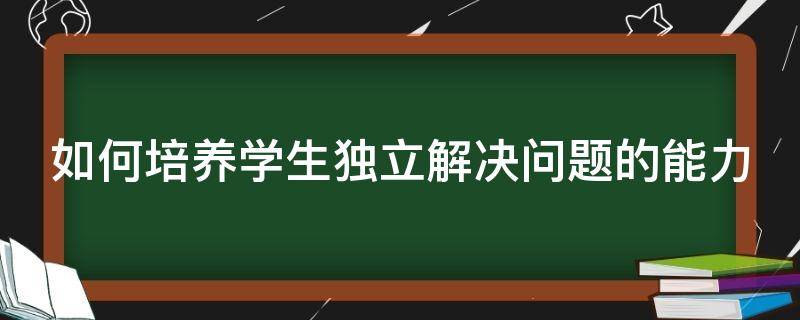 如何培养学生独立解决问题的能力 如何培养学生独立解决问题的能力心得体会