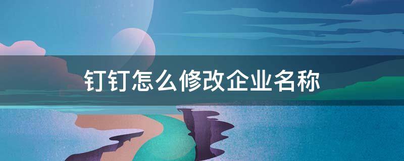 钉钉怎么修改企业名称 怎么更改钉钉企业名称