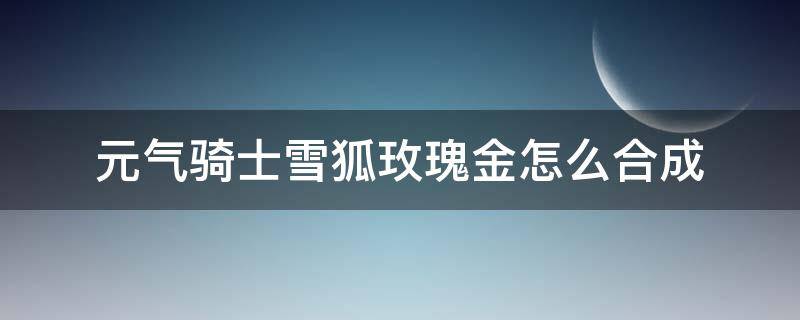 元气骑士雪狐玫瑰金怎么合成 元气骑士雪狐玫瑰金怎么合成雪狐玫瑰金属性介绍