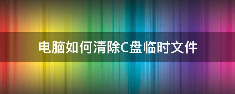 电脑如何清除C盘临时文件 电脑c盘临时文件怎么清理