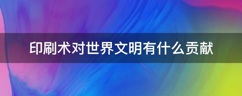 印刷术对世界文明有什么贡献（活字印刷术对世界文明有什么贡献）