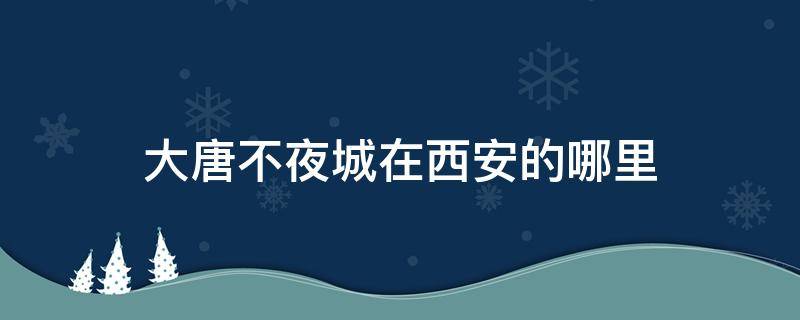 大唐不夜城在西安的哪里 大唐不夜城是西安哪里