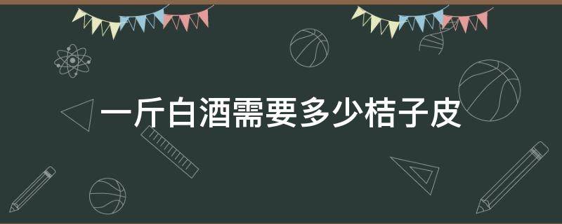 一斤白酒需要多少桔子皮（一个桔子皮多少克）