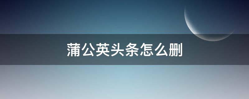 蒲公英头条怎么删（怎样删除蒲公英头条）