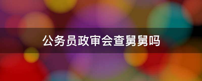 公务员政审会查舅舅吗（公务员政治审查舅舅要查吗）