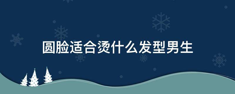 圆脸适合烫什么发型男生 脸型圆的男生适合烫什么发型