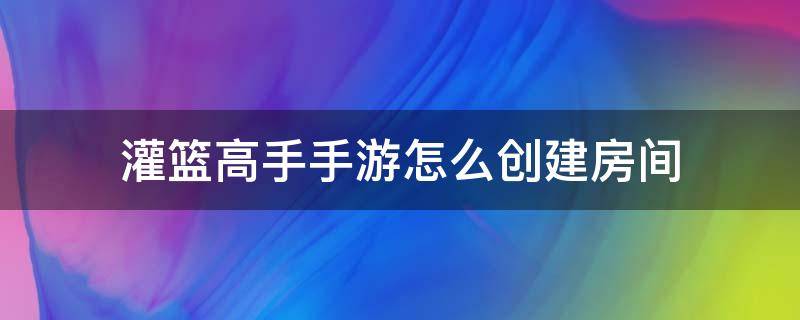 灌篮高手手游怎么创建房间（灌篮高手手游怎么玩）