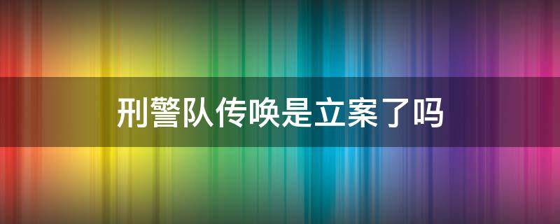 刑警队传唤是立案了吗（刑警队传唤是立案了吗还做核酸检查报告）