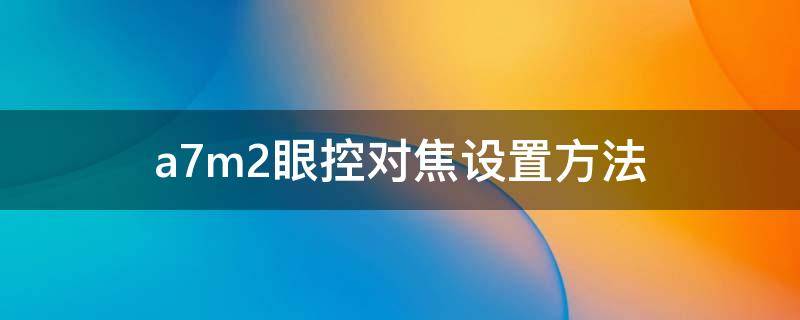 a7m2眼控对焦设置方法 a7 眼控对焦
