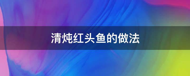 清炖红头鱼的做法 红头鱼熬汤的做法大全