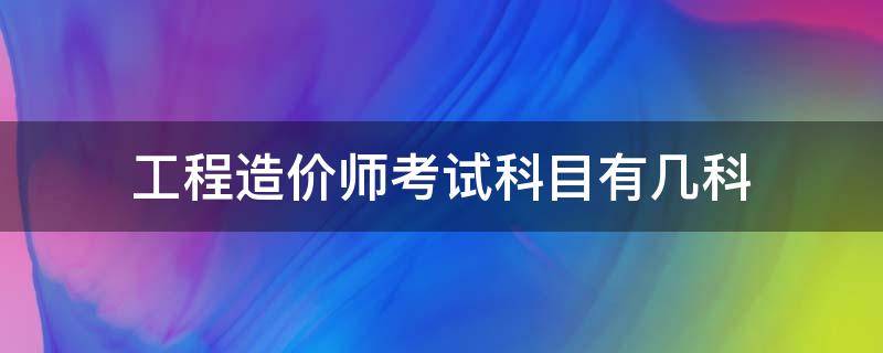 工程造价师考试科目有几科（工程造价考几个科目）
