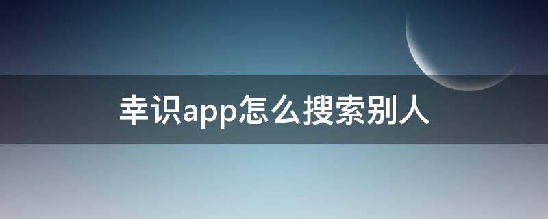 幸识app怎么搜索别人（幸识APP怎么搜索用户）