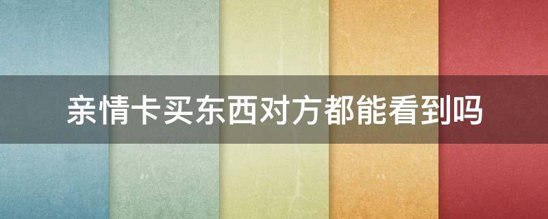 亲情卡买东西对方都能看到吗（亲情卡消费对方可以看见买的东西吗）