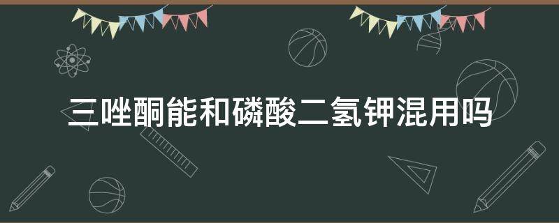 三唑酮能和磷酸二氢钾混用吗 三环唑和磷酸二氢钾可以混用吗