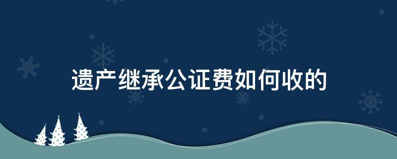 遗产继承公证费如何收的（房产遗产继承公证费收取标准）