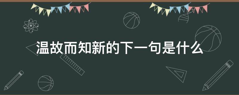 温故而知新的下一句是什么（温故而知新的下一句是啥）