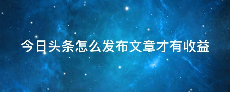 今日头条怎么发布文章才有收益 今日头条怎么发表文章赚钱