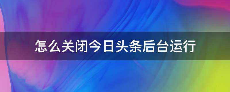 怎么关闭今日头条后台运行（怎样关闭今日头条的直播）