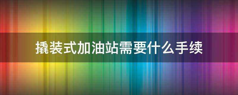 撬装式加油站需要什么手续 撬装加油站手续怎么办