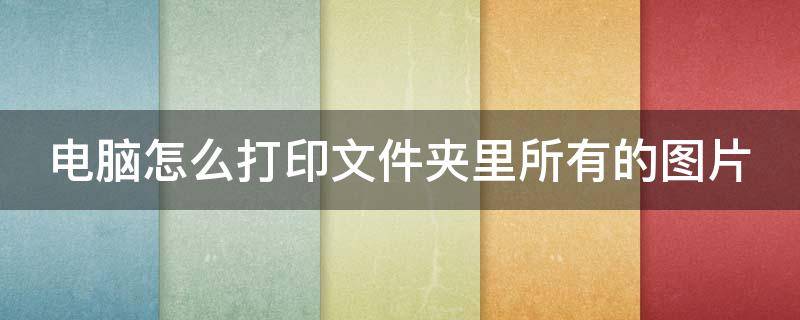 电脑怎么打印文件夹里所有的图片 电脑怎么打印文件夹里所有的图片呢