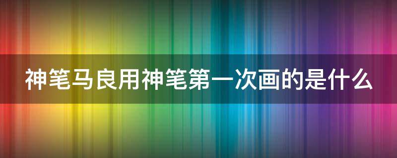 神笔马良用神笔第一次画的是什么（神笔马良用神笔画出的第一个东西是什么）