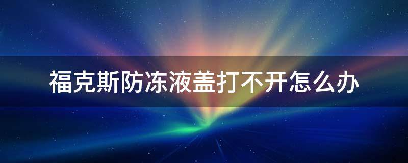 福克斯防冻液盖打不开怎么办 福克斯防冻液盖子打不开