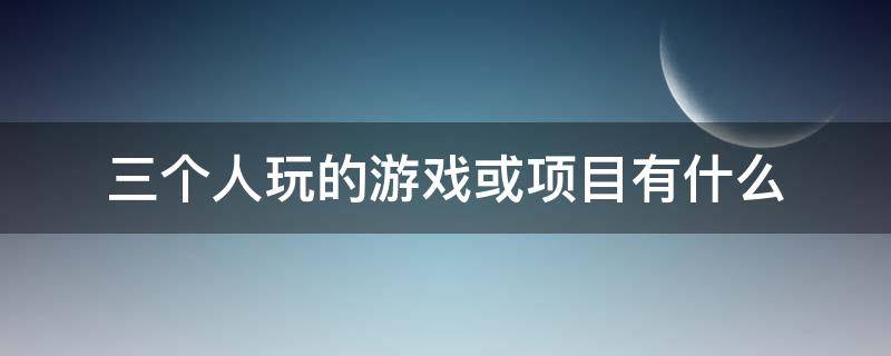 三个人玩的游戏或项目有什么（3个人可以做什么游戏）