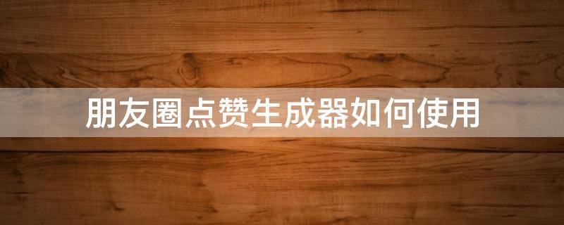 朋友圈点赞生成器如何使用 朋友圈点赞生成器软件