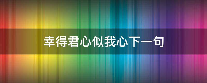 幸得君心似我心下一句 幸得君心似我心下一句是什么