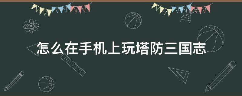 怎么在手机上玩塔防三国志（塔防三国志手游攻略）