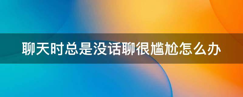 聊天时总是没话聊很尴尬怎么办（聊天时总是没话聊很尴尬怎么办呀）