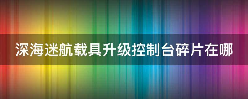 深海迷航载具升级控制台碎片在哪 深海迷航载具升级控制台有什么用