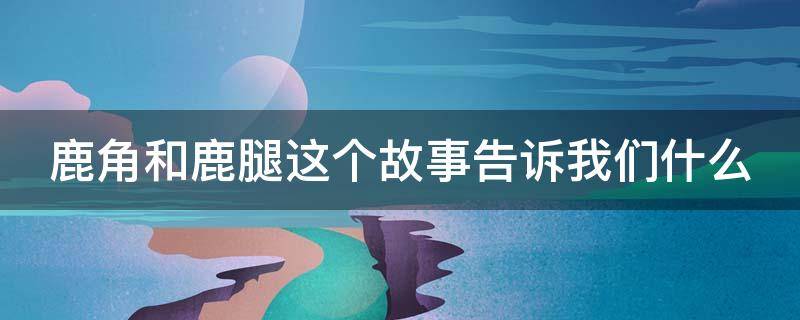 鹿角和鹿腿这个故事告诉我们什么 三年级鹿角和鹿腿这个故事告诉我们什么