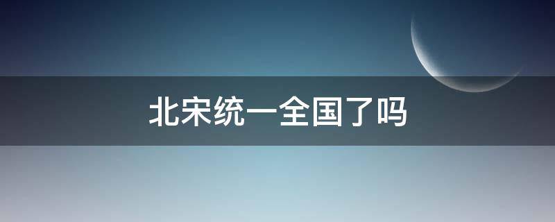 北宋统一全国了吗（北宋统一了哪里）