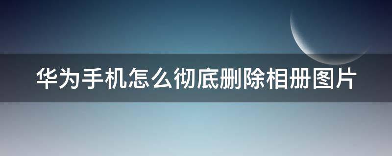 华为手机怎么彻底删除相册图片 华为怎样彻底删除照片