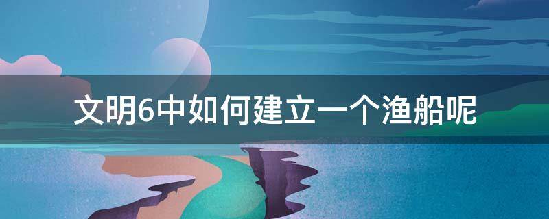 文明6中如何建立一个渔船呢 文明6怎么建造渔船