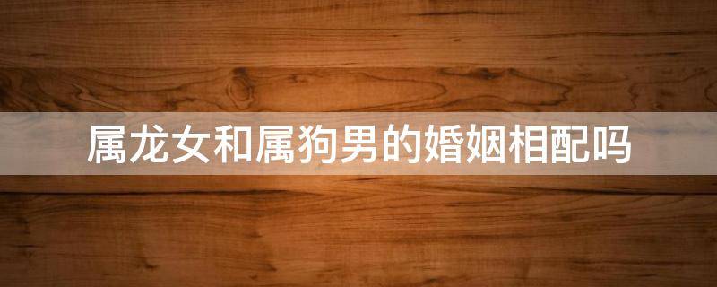 属龙女和属狗男的婚姻相配吗（属狗男婚配属龙女好不好）