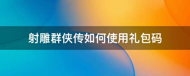 射雕群侠传如何使用礼包码（射雕群侠传手游官网通用礼包码）